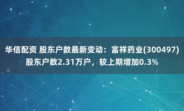 华信配资 股东户数最新变动：富祥药业(300497)股东户数2.31万户，较上期增加0.3%