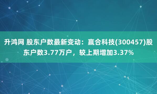 升鸿网 股东户数最新变动：赢合科技(300457)股东户数3.77万户，较上期增加3.37%