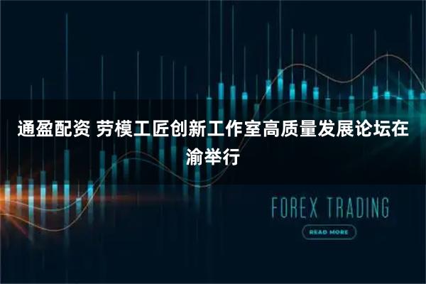 通盈配资 劳模工匠创新工作室高质量发展论坛在渝举行