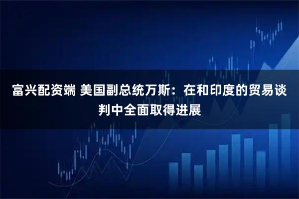 富兴配资端 美国副总统万斯：在和印度的贸易谈判中全面取得进展
