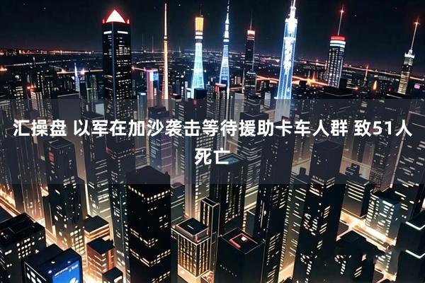 汇操盘 以军在加沙袭击等待援助卡车人群 致51人死亡