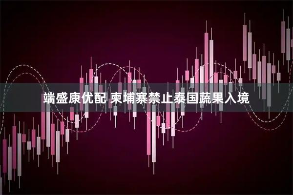 端盛康优配 柬埔寨禁止泰国蔬果入境