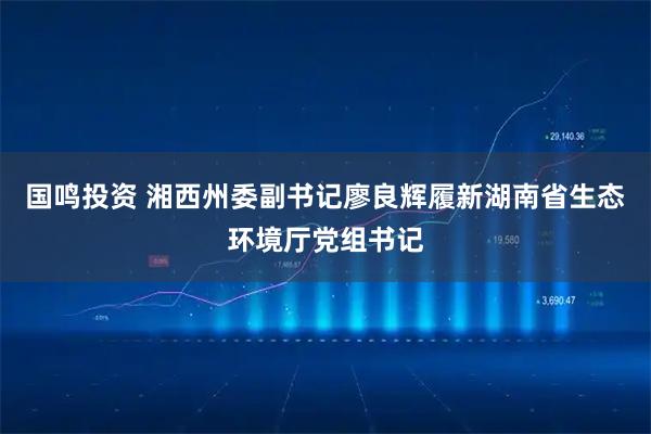 国鸣投资 湘西州委副书记廖良辉履新湖南省生态环境厅党组书记