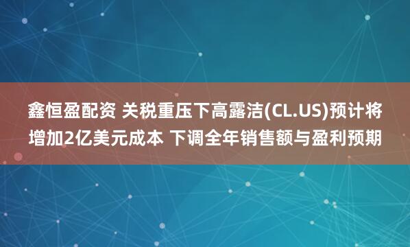 鑫恒盈配资 关税重压下高露洁(CL.US)预计将增加2亿美元成本 下调全年销售额与盈利预期
