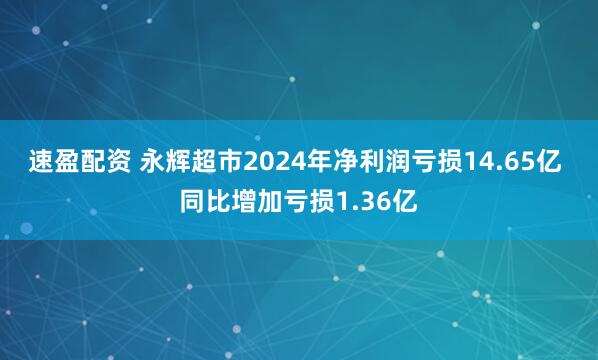 速盈配资 永辉超市2024年净利润亏损14.65亿 同比增加亏损1.36亿