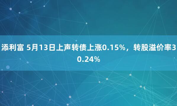 添利富 5月13日上声转债上涨0.15%，转股溢价率30.24%