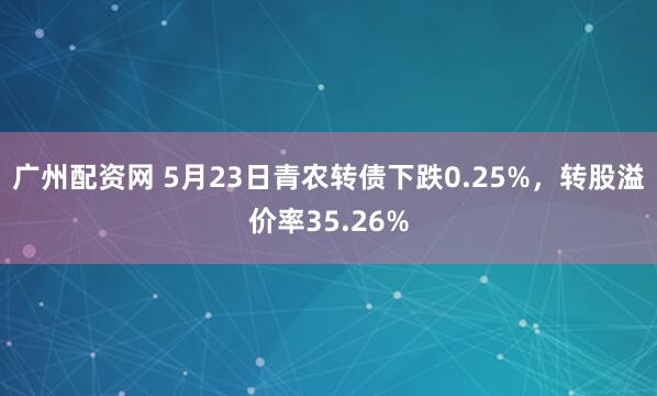 广州配资网 5月23日青农转债下跌0.25%,转股溢价率35.26%