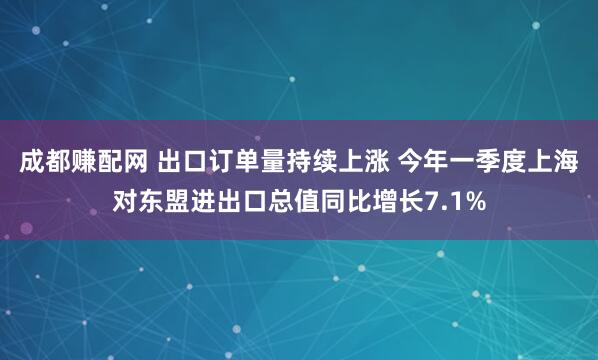成都赚配网 出口订单量持续上涨 今年一季度上海对东盟进出口总值同比增长7.1%