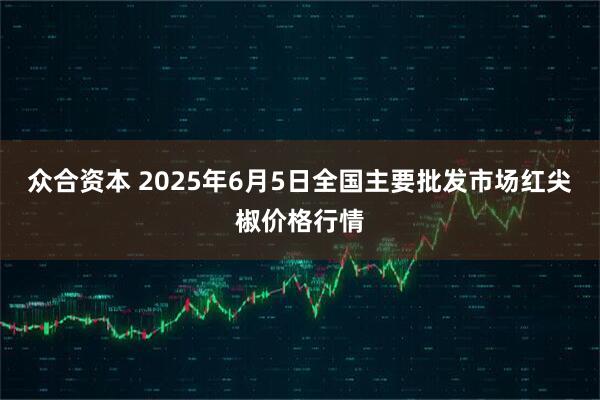 众合资本 2025年6月5日全国主要批发市场红尖椒价格行情