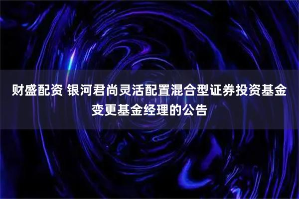 财盛配资 银河君尚灵活配置混合型证券投资基金变更基金经理的公告