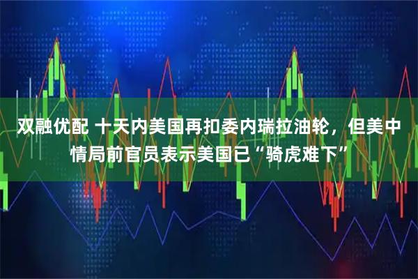 双融优配 十天内美国再扣委内瑞拉油轮,但美中情局前官员表示美国已“骑虎难下”