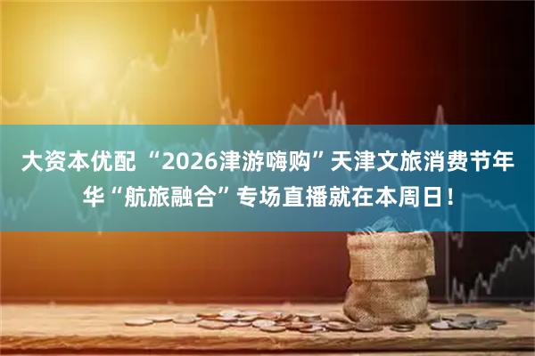 大资本优配 “2026津游嗨购”天津文旅消费节年华“航旅融合”专场直播就在本周日！