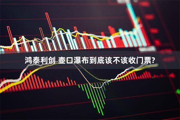 鸿泰利创 壶口瀑布到底该不该收门票?