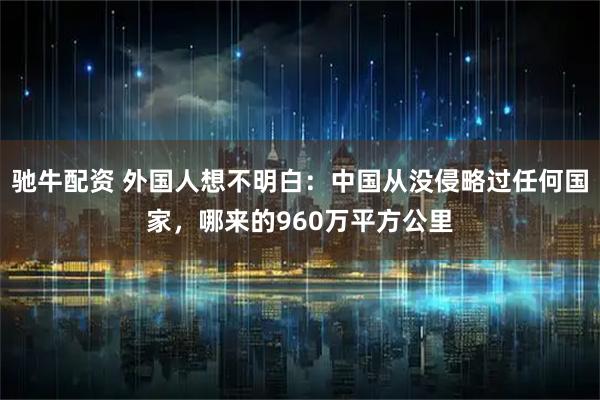 驰牛配资 外国人想不明白:中国从没侵略过任何国家,哪来的960万平方公里